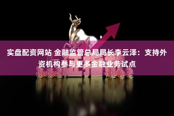 实盘配资网站 金融监管总局局长李云泽：支持外资机构参与更多金融业务试点