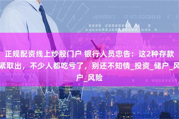 正规配资线上炒股门户 银行人员忠告：这2种存款赶紧取出，不少人都吃亏了，别还不知情_投资_储户_风险