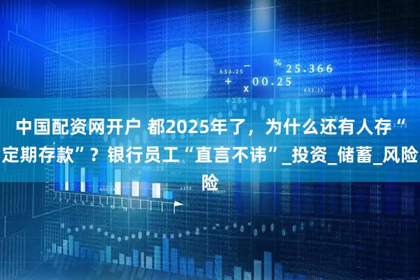 中国配资网开户 都2025年了，为什么还有人存“定期存款”？银行员工“直言不讳”_投资_储蓄_风险