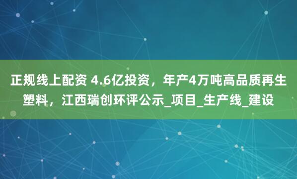 正规线上配资 4.6亿投资，年产4万吨高品质再生塑料，江西瑞创环评公示_项目_生产线_建设
