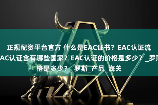 正规配资平台官方 什么是EAC证书？EAC认证流程是什么？EAC认证含有哪些国家？EAC认证的价格是多少？_罗斯_产品_海关