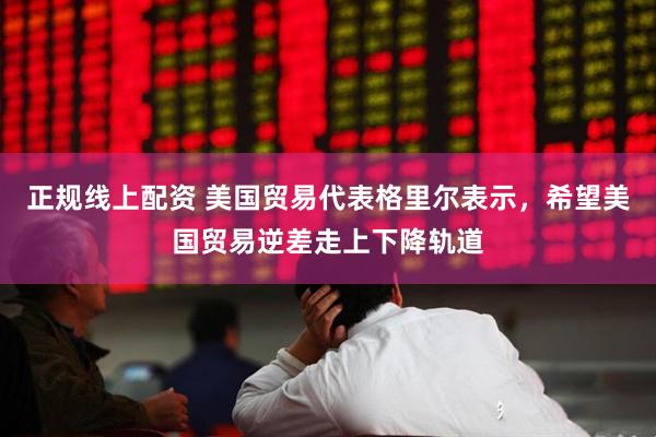 正规线上配资 美国贸易代表格里尔表示，希望美国贸易逆差走上下降轨道