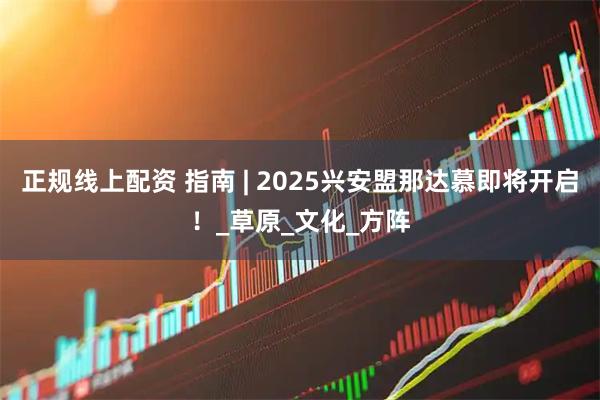 正规线上配资 指南 | 2025兴安盟那达慕即将开启！_草原_文化_方阵