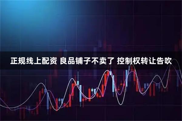 正规线上配资 良品铺子不卖了 控制权转让告吹