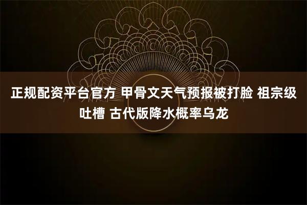 正规配资平台官方 甲骨文天气预报被打脸 祖宗级吐槽 古代版降水概率乌龙