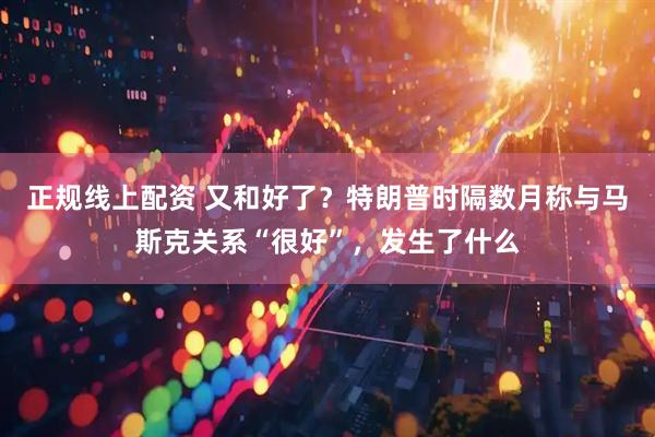 正规线上配资 又和好了？特朗普时隔数月称与马斯克关系“很好”，发生了什么